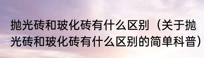 抛光砖和玻化砖有什么区别（关于抛光砖和玻化砖有什么区别的简单科普）