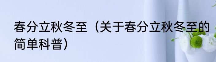 春分立秋冬至（关于春分立秋冬至的简单科普）