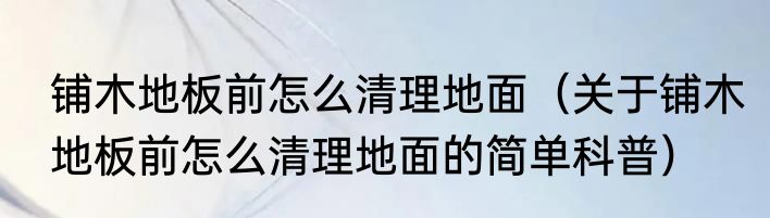 铺木地板前怎么清理地面（关于铺木地板前怎么清理地面的简单科普）