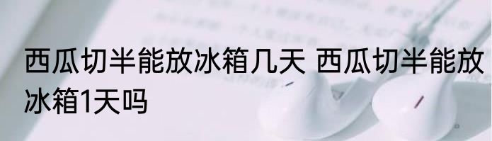西瓜切半能放冰箱几天 西瓜切半能放冰箱1天吗