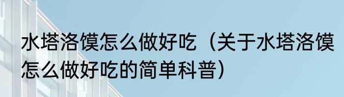 水塔洛馍怎么做好吃（关于水塔洛馍怎么做好吃的简单科普）