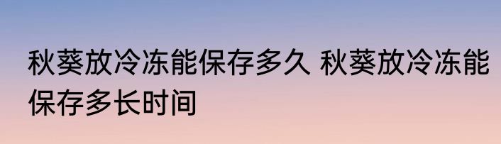 秋葵放冷冻能保存多久 秋葵放冷冻能保存多长时间