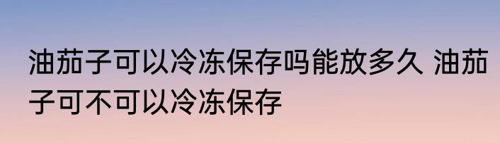 油茄子可以冷冻保存吗能放多久 油茄子可不可以冷冻保存