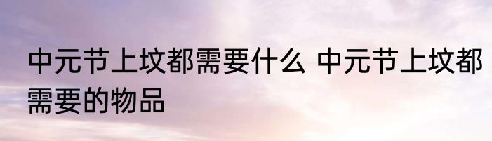 中元节上坟都需要什么 中元节上坟都需要的物品