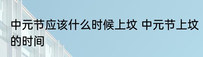 中元节应该什么时候上坟 中元节上坟的时间