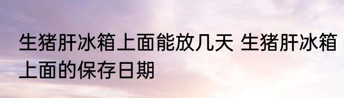 生猪肝冰箱上面能放几天 生猪肝冰箱上面的保存日期