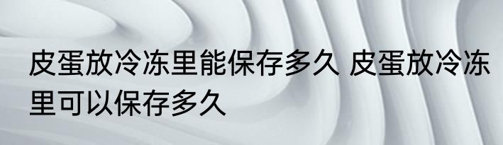 皮蛋放冷冻里能保存多久 皮蛋放冷冻里可以保存多久
