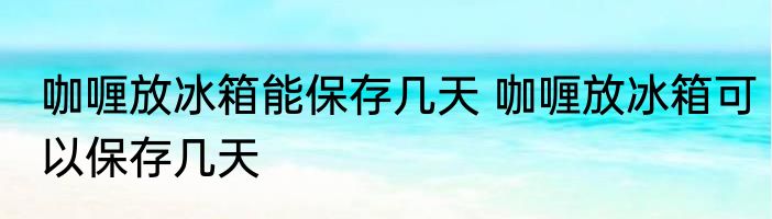 咖喱放冰箱能保存几天 咖喱放冰箱可以保存几天