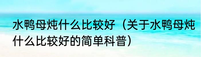 水鸭母炖什么比较好（关于水鸭母炖什么比较好的简单科普）