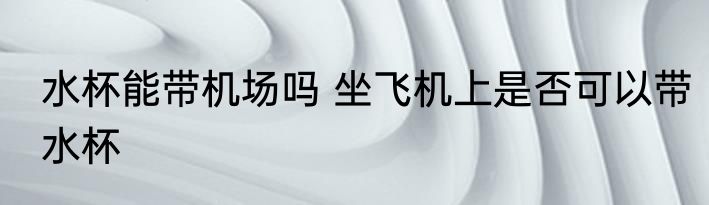 水杯能带机场吗 坐飞机上是否可以带水杯