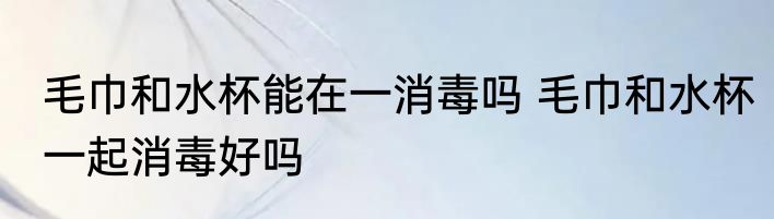 毛巾和水杯能在一消毒吗 毛巾和水杯一起消毒好吗