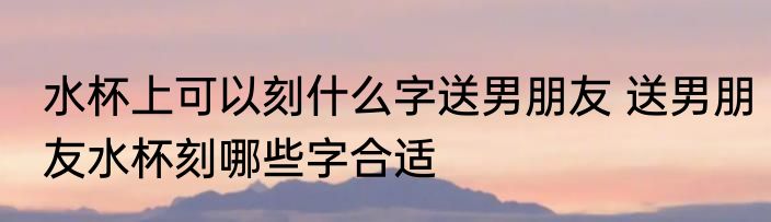 水杯上可以刻什么字送男朋友 送男朋友水杯刻哪些字合适