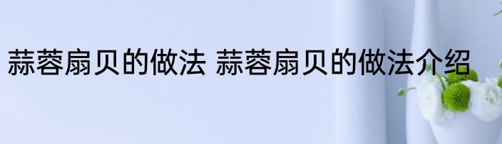 蒜蓉扇贝的做法 蒜蓉扇贝的做法介绍