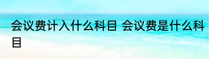 会议费计入什么科目 会议费是什么科目