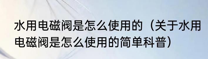 水用电磁阀是怎么使用的（关于水用电磁阀是怎么使用的简单科普）