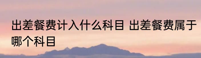 出差餐费计入什么科目 出差餐费属于哪个科目