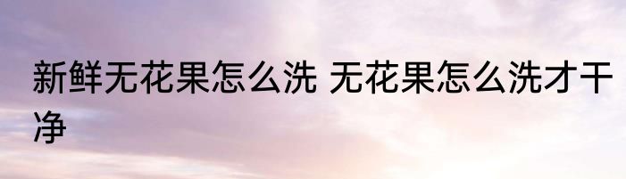 新鲜无花果怎么洗 无花果怎么洗才干净