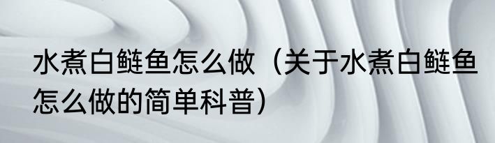 水煮白鲢鱼怎么做（关于水煮白鲢鱼怎么做的简单科普）