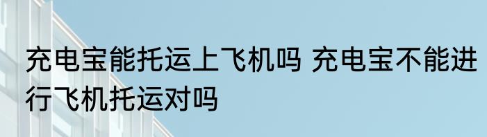 充电宝能托运上飞机吗 充电宝不能进行飞机托运对吗