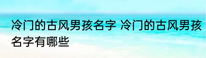 冷门的古风男孩名字 冷门的古风男孩名字有哪些