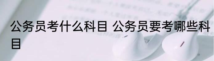 公务员考什么科目 公务员要考哪些科目
