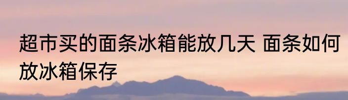 超市买的面条冰箱能放几天 面条如何放冰箱保存