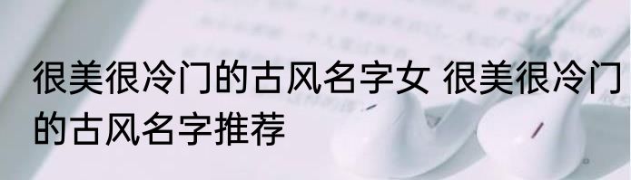 很美很冷门的古风名字女 很美很冷门的古风名字推荐