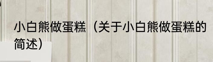 小白熊做蛋糕（关于小白熊做蛋糕的简述）