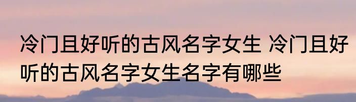 冷门且好听的古风名字女生 冷门且好听的古风名字女生名字有哪些