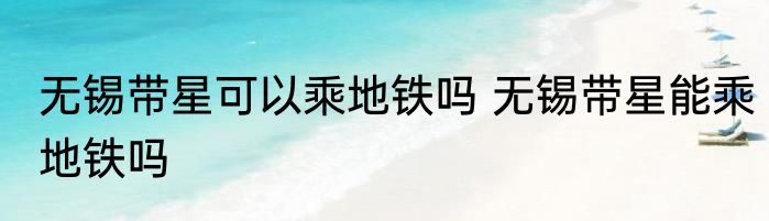 无锡带星可以乘地铁吗 无锡带星能乘地铁吗