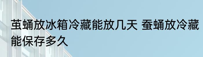 茧蛹放冰箱冷藏能放几天 蚕蛹放冷藏能保存多久