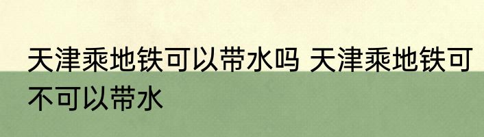 天津乘地铁可以带水吗 天津乘地铁可不可以带水