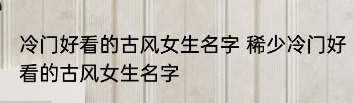 冷门好看的古风女生名字 稀少冷门好看的古风女生名字