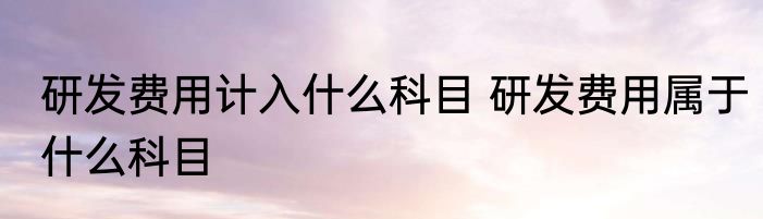 研发费用计入什么科目 研发费用属于什么科目