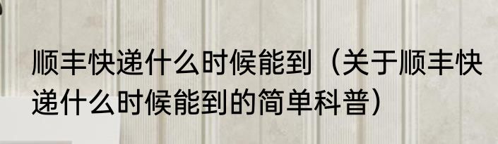 顺丰快递什么时候能到（关于顺丰快递什么时候能到的简单科普）