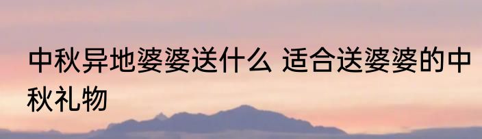 中秋异地婆婆送什么 适合送婆婆的中秋礼物