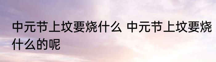 中元节上坟要烧什么 中元节上坟要烧什么的呢