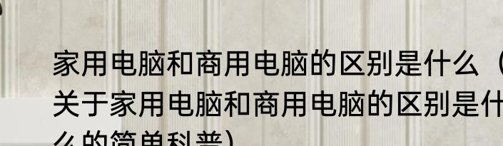 家用电脑和商用电脑的区别是什么（关于家用电脑和商用电脑的区别是什么的简单科普）