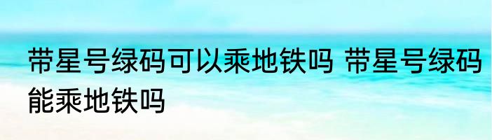 带星号绿码可以乘地铁吗 带星号绿码能乘地铁吗