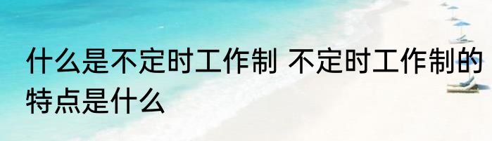 什么是不定时工作制 不定时工作制的特点是什么