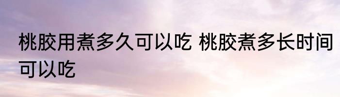 桃胶用煮多久可以吃 桃胶煮多长时间可以吃