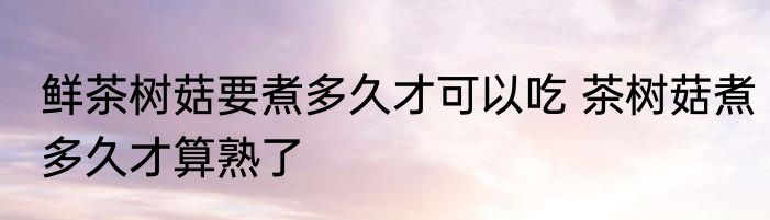 鲜茶树菇要煮多久才可以吃 茶树菇煮多久才算熟了