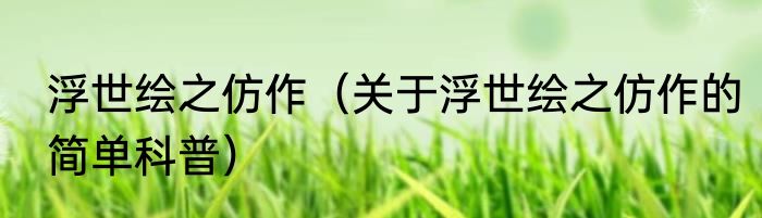 浮世绘之仿作（关于浮世绘之仿作的简单科普）