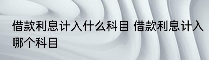 借款利息计入什么科目 借款利息计入哪个科目