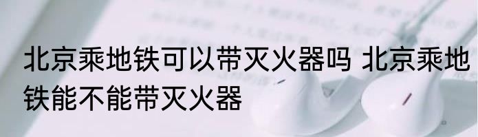 北京乘地铁可以带灭火器吗 北京乘地铁能不能带灭火器