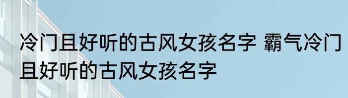 冷门且好听的古风女孩名字 霸气冷门且好听的古风女孩名字