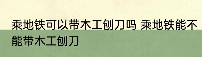 乘地铁可以带木工刨刀吗 乘地铁能不能带木工刨刀