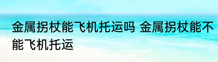 金属拐杖能飞机托运吗 金属拐杖能不能飞机托运