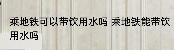 乘地铁可以带饮用水吗 乘地铁能带饮用水吗