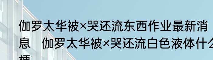 伽罗太华被×哭还流东西作业最新消息   伽罗太华被×哭还流白色液体什么梗